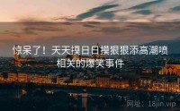 惊呆了！天天摸日日摸狠狠添高潮喷相关的爆笑事件