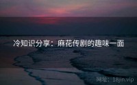 冷知识分享：麻花传剧的趣味一面