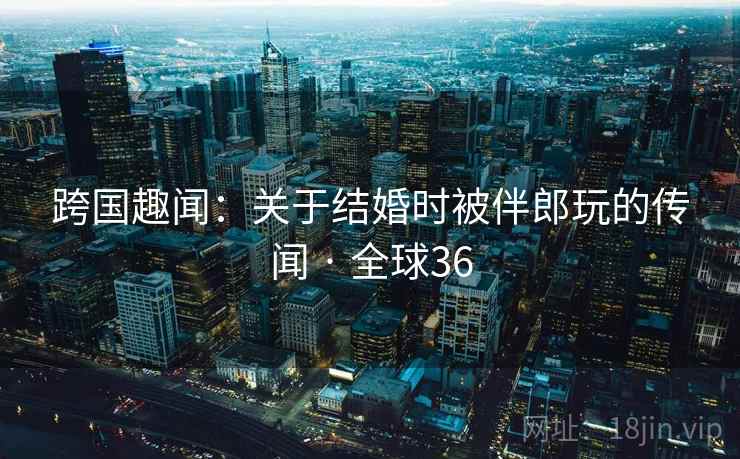 跨国趣闻:关于结婚时被伴郎玩的传闻 · 全球36 跨国趣闻:关于结婚时被伴郎玩的传闻 · 全球36
