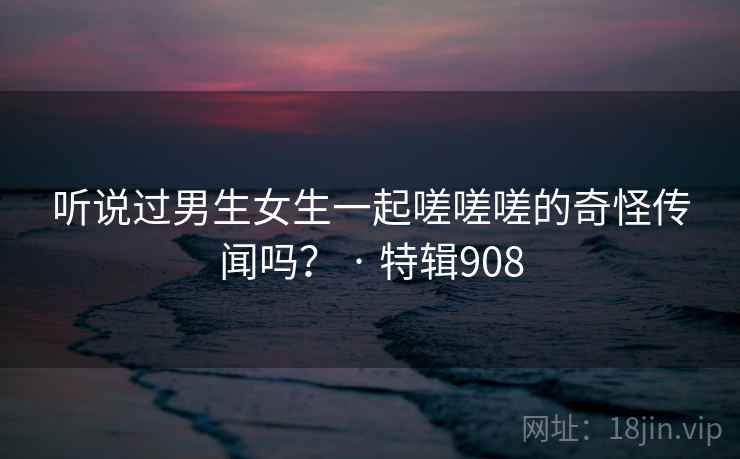 听说过男生女生一起嗟嗟嗟的奇怪传闻吗? · 特辑908 听说过男生女生一起嗟嗟嗟的奇怪传闻吗? · 特辑908