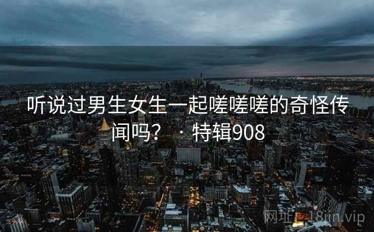 听说过男生女生一起嗟嗟嗟的奇怪传闻吗? · 特辑908 听说过男生女生一起嗟嗟嗟的奇怪传闻吗? · 特辑908