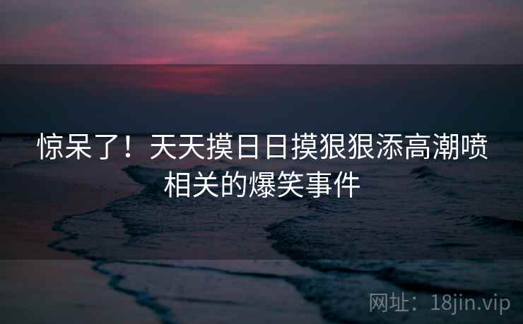 惊呆了！天天摸日日摸狠狠添高潮喷相关的爆笑事件